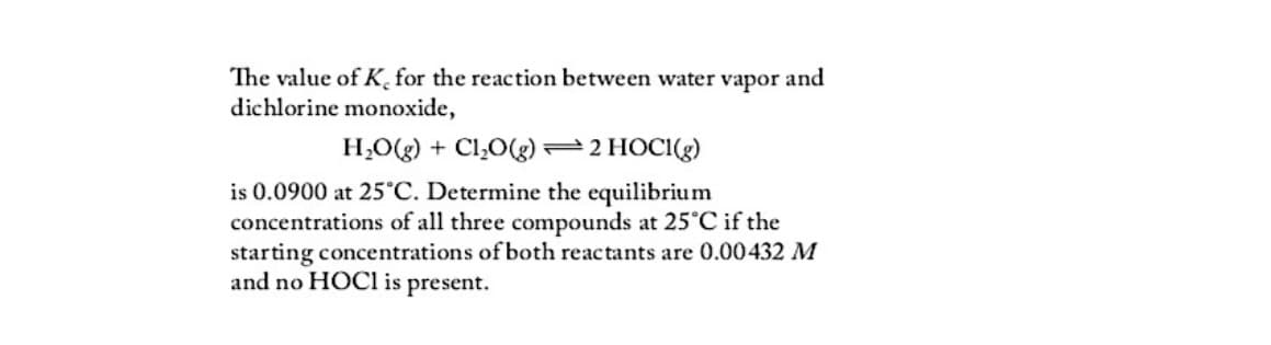 The value of K, for the reaction between water vapor and
dichlorine monoxide,
H₂O(g) + Cl₂O(g)
2 HOCI(g)
is 0.0900 at 25°C. Determine the equilibrium
concentrations of all three compounds at 25°C if the
starting concentrations of both reactants are 0.00432 M
and no HOCI is present.