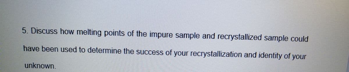 5. Discuss how melting points of the impure sample and recrystallized sample could
have been used to determine the success of your recrystallization and identity of your
unknown.
