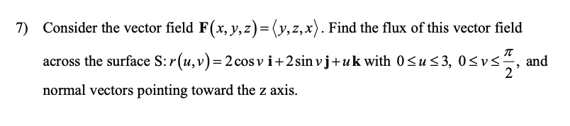 7) Consider the vector field F(x, y, z)=(y,z,x). Find the flux of this vector field
across the surface S: r(u,v)=2cos v i+2sin vj+ uk with 0<u< 3, 0<vs-
2
normal vectors pointing toward the z axis.
