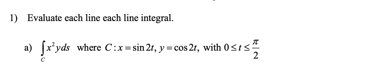 1) Evaluate each line each line integral.
a)
x*yds where C:x=sin 2t, y =cos 2t, with 0 sts
2
