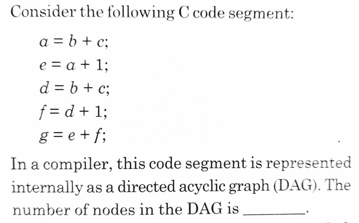 Consider the following C code segment:
a = b + c;
e = a + 1;
d = b + c;
%3D
f= d + 13;
g = e + f;
|D
In a compiler, this code segment is represented
internally as a directed acyclic graph (DAG). The
number of nodes in the DAG is
