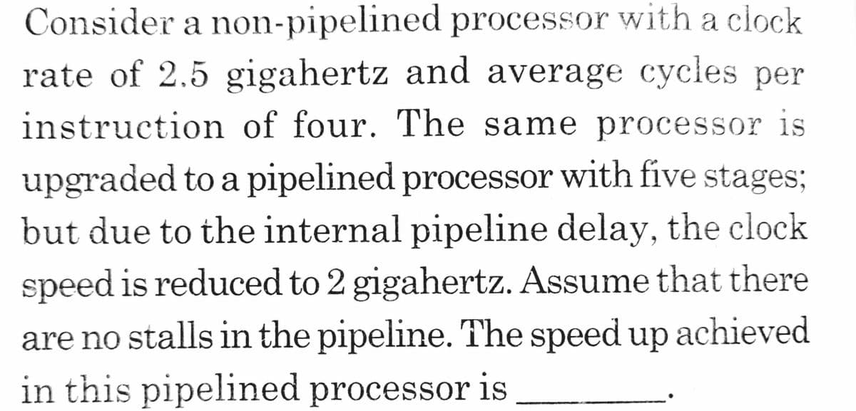 Consider a non-pipelined processor with a clock
rate of 2.5 gigahertz and average cycles per
instruction of four. The same processor is
upgraded to a pipelined processor with five stages;
but due to the internal pipeline delay, the clock
speed is reduced to 2 gigahertz. Assume that there
are no stalls in the pipeline. The speed up achieved
in this pipelined processor is
