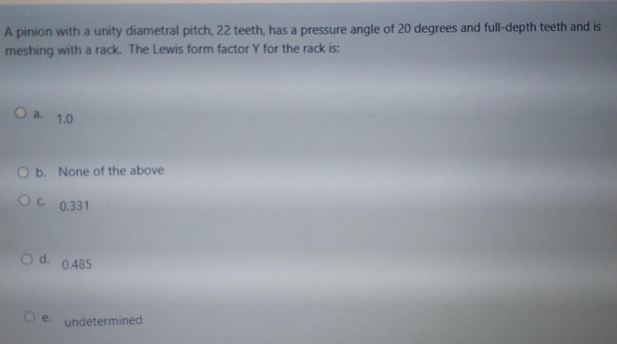 A pinion with a unity diametral pitch, 22 teeth, has a pressure angle of 20 degrees and full-depth teeth and is
meshing with a rack. The Lewis form factor Y for the rack is:
O a 1.0
O b. None of the above
OC 0.331
O d. 0.485
Oe. undetermined