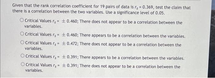 Given that the rank correlation coefficient for 19 pairs of data is rs = 0.369, test the claim that
there is a correlation between the two variables. Use a significance level of 0.05.
O Critical Values rs = ± 0.460; There does not appear to be a correlation between the
variables.
O Critical Values rs= ± 0.460; There appears to be a correlation between the variables.
Critical Values r= ± 0.472; There does not appear to be a correlation between the
variables.
O Critical Values r= 0.391; There appears to be a correlation between the variables.
O Critical Values rs = ± 0.391; There does not appear to be a correlation between the
variables.