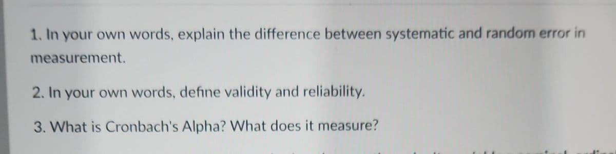1. In your own words, explain the difference between systematic and random error in
measurement.
2. In your own words, define validity and reliability.
3. What is Cronbach's Alpha? What does it measure?