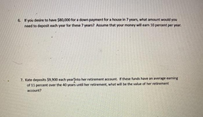 6. If you desire to have $80,000 for a down payment for a house in 7 years, what amount would you
need to deposit each year for these 7 years? Assume that your money will earn 10 percent per year.
7. Kate deposits $9,900 each yearinto her retirement account. If these funds have an average earning
of 11 percent over the 40 years until her retirement, what will be the value of her retirement
account?
