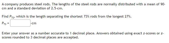 A company produces steel rods. The lengths of the steel rods are normally distributed with a mean of 90-
cm and a standard deviation of 2.5-cm.
Find P73, which is the length separating the shortest 73% rods from the longest 27%.
P73 =
|-cm
Enter your answer as a number accurate to 1 decimal place. Answers obtained using exact z-scores or z-
scores rounded to 3 decimal places are accepted.
