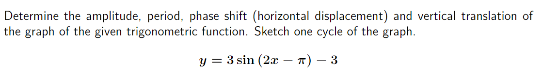Determine the amplitude, period, phase shift (horizontal displacement) and vertical translation of
the graph of the given trigonometric function. Sketch one cycle of the graph.
y = 3 sin (2x − π) − 3
-