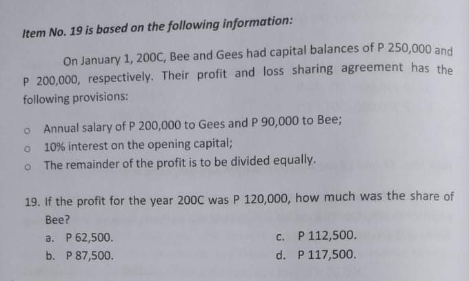 Item No. 19 is based on the following information:
On January 1, 200C, Bee and Gees had capital balances of P 250,000 and
P 200,000, respectively. Their profit and loss sharing agreement has the
following provisions:
Annual salary of P 200,000 to Gees and P 90,000 to Bee;
10% interest on the opening capital;
O The remainder of the profit is to be divided equally.
19. If the profit for the year 200C was P 120,000, how much was the share of
Bee?
a. P 62,500.
c. P112,500.
b. P 87,500.
d. P 117,500.
