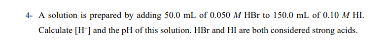 4- A solution is prepared by adding 50.0 mL of 0.050 M HBr to 150.0 mL of 0.10 M HI.
Calculate [H*] and the pH of this solution. HBr and HI are both considered strong acids.
