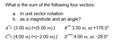 What is the sum of the following four vectors:
a. In unit vector notation
b. as a magnitude and an angle?
A= (3.00 m) î+(5.00 m) ĵ
c= (4.00 m) î+(-2.00 m) ĵ
B:3.00 m, at +178.0⁰
D**:4.00 m, at -28.0°
