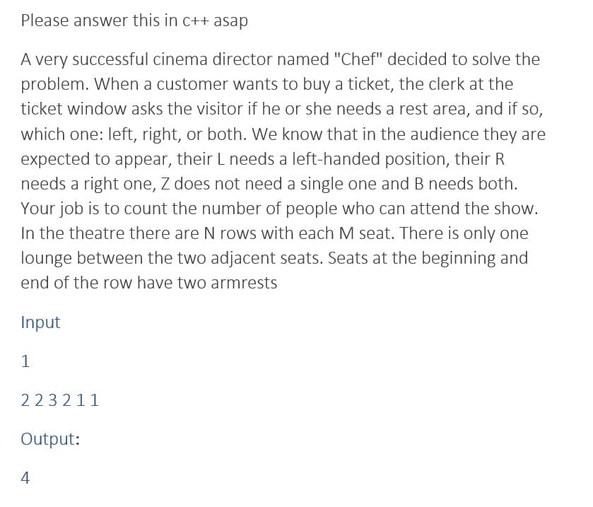 Please answer this in c++ asap
A very successful cinema director named "Chef" decided to solve the
problem. When a customer wants to buy a ticket, the clerk at the
ticket window asks the visitor if he or she needs a rest area, and if so,
which one: left, right, or both. We know that in the audience they are
expected to appear, their L needs a left-handed position, their R
needs a right one, Z does not need a single one and B needs both.
Your job is to count the number of people who can attend the show.
In the theatre there are N rows with each M seat. There is only one
lounge between the two adjacent seats. Seats at the beginning and
end of the row have two armrests
Input
1
223211
Output:
4
