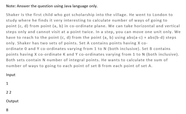 Note: Answer the question using Java language only.
Shaker is the first child who got scholarship into the village. He went to London to
study where he finds it very interesting to calculate number of ways of going to
point (c, d) from point (a, b) in co-ordinate plane. We can take horizontal and vertical
steps only and cannot visit at a point twice. In a step, you can move one unit only. We
have to reach to the point (c, d) from the point (a, b) using abs(a-c) + abs(b-d) steps
only. Shaker has two sets of points. Set A contains points having X co-
ordinate 0 and Y co-ordinates varying from 1 to N (both inclusive). Set B contains
points having X co-ordinate K and Y co-ordinates varying from 1 to N (both inclusive).
Both sets contain N number of integral points. He wants to calculate the sum of
number of ways to going to each point of set B from each point of set A.
Input
1
22
Output
8