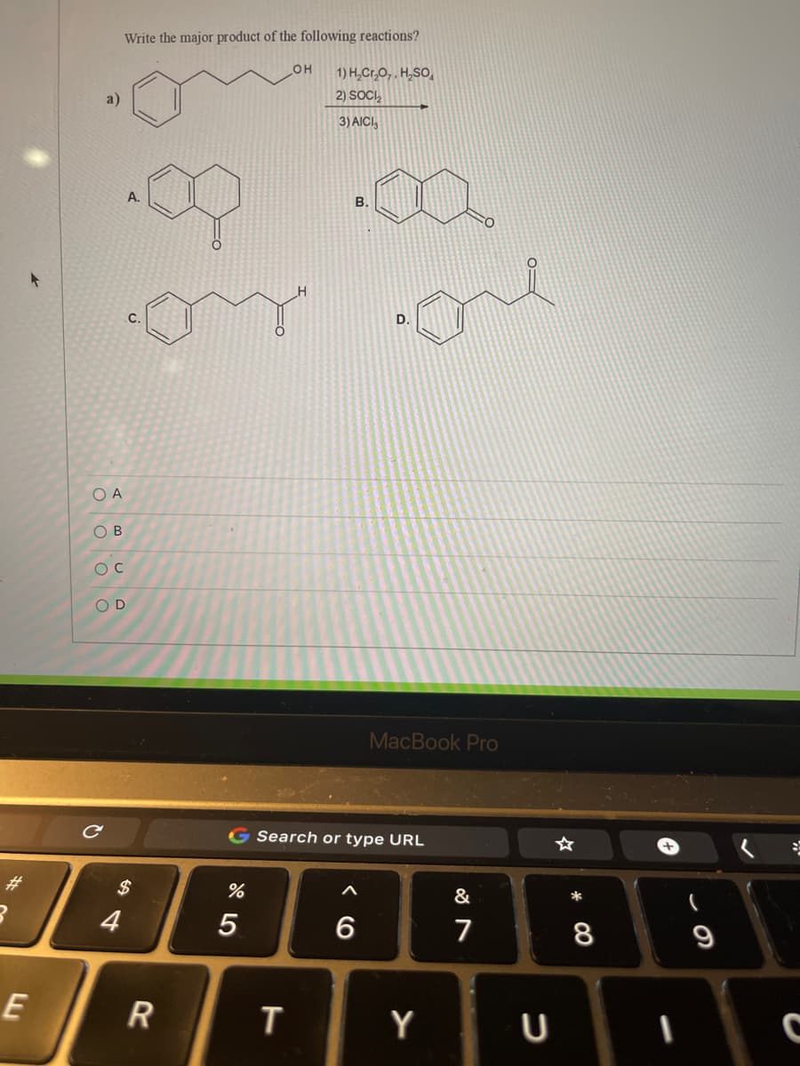 Write the major product of the following reactions?
HO
1) H,Cr,O,, H,SO,
2) SOC,
a)
3) AICI,
A.
B.
с.
D.
O A
O B
O C
O D
MacBook Pro
G Search or type URL
%23
$
&
*
4
5
6
7
E
R
Y
* CO
