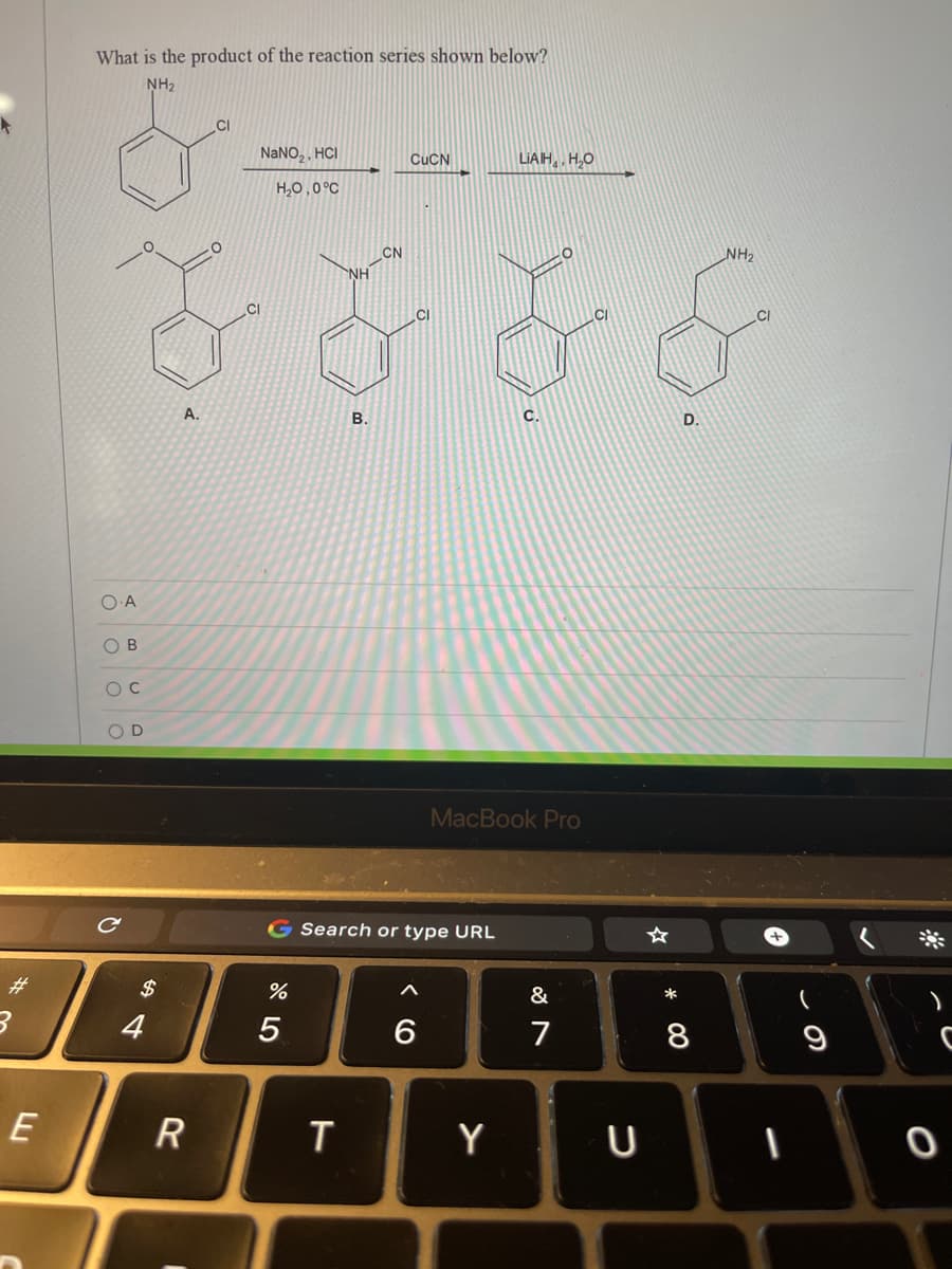 What is the product of the reaction series shown below?
NH2
CI
NANO,, HCI
CUCN
LIAH,, H,O
H,0,0°C
CN
NH
NH2
.CI
.CI
.CI
A.
В.
C.
D.
O B
O D
MacBook Pro
G Search or type URL
&
*
4
5
7
8
Y
U
o o O
%23
