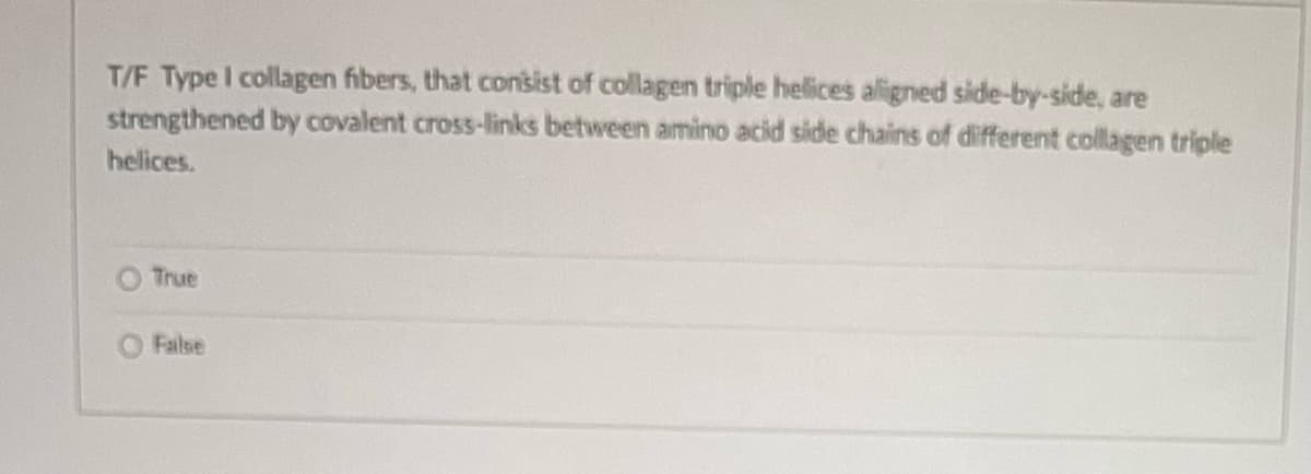 T/F Type I collagen fibers, that consist of collagen triple helices aligned side-by-side, are
strengthened by covalent cross-links between amino acid side chains of different collagen triple
helices.
True
O Failse
