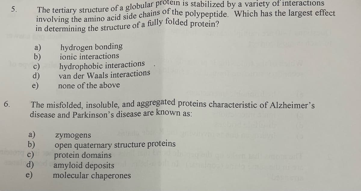 in determining the structure of a fully folded protein?
involving the amino acid side chains of the polypeptide. Which has the largest effect
5.
hydrogen bonding
ionic interactions
a)
b)
c)
d)
hydrophobic interactions
van der Waals interactions
none of the above
The misfolded, insoluble, and aggregated proteins characteristic of Alzheimer's
disease and Parkinson's disease are known as:
zymogens
b)
c)
d)
e)
open quaternary structure proteins
protein domains
amyloid deposits
molecular chaperones
6.
