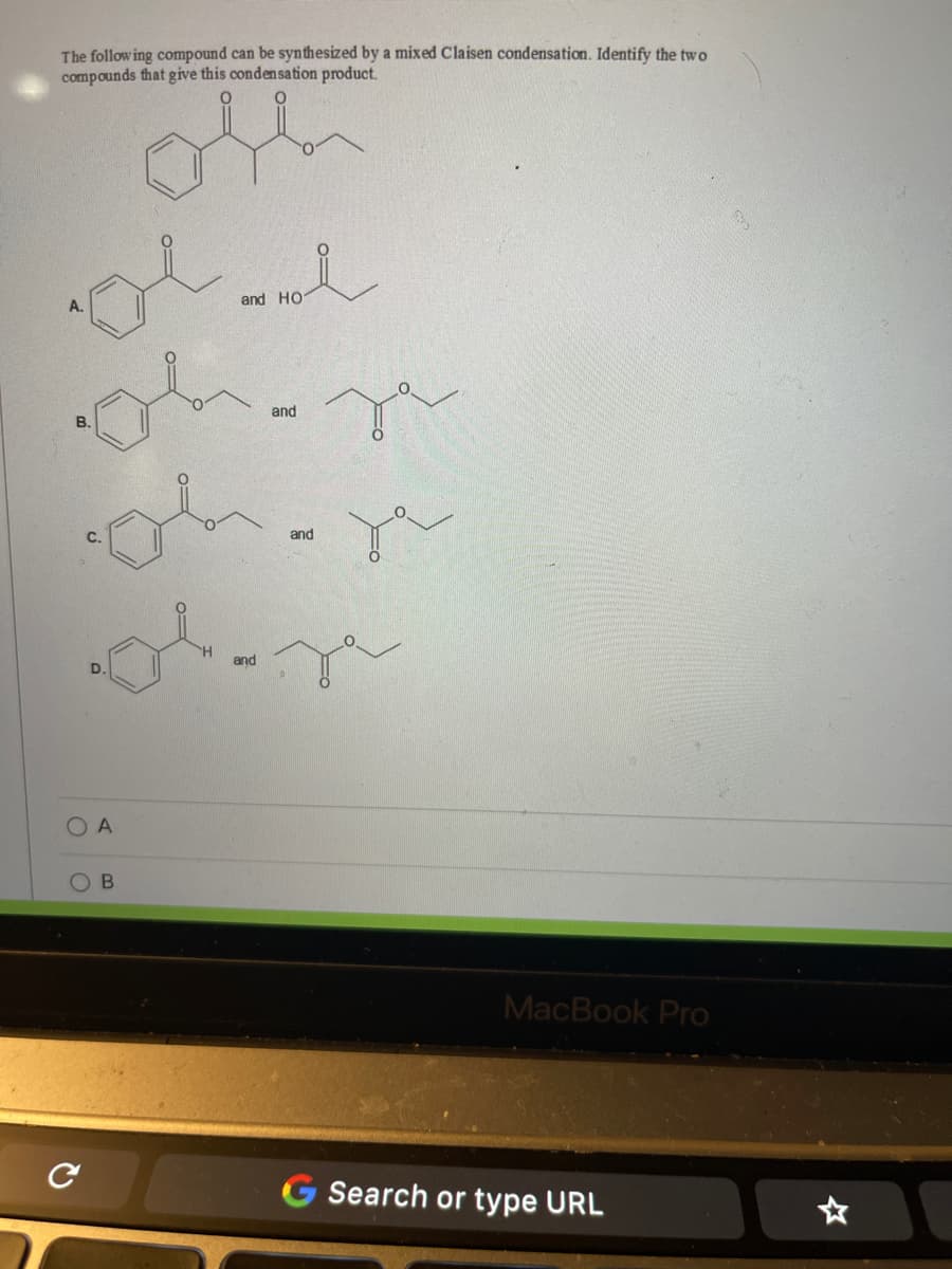The following compound can be synthesized by a mixed Claisen condensation. Identify the two
compounds that give this condensation product.
and HO
and
В.
and
and
A
MacBook Pro
G Search or type URL
