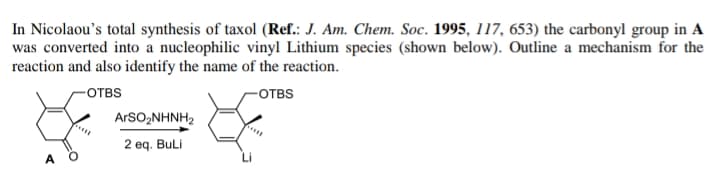 In Nicolaou's total synthesis of taxol (Ref.: J. Am. Chem. Soc. 1995, 117, 653) the carbonyl group in A
was converted into a nucleophilic vinyl Lithium species (shown below). Outline a mechanism for the
reaction and also identify the name of the reaction.
-отвS
-отвS
ArSO,NHNH2
2 eq. Buli
A
