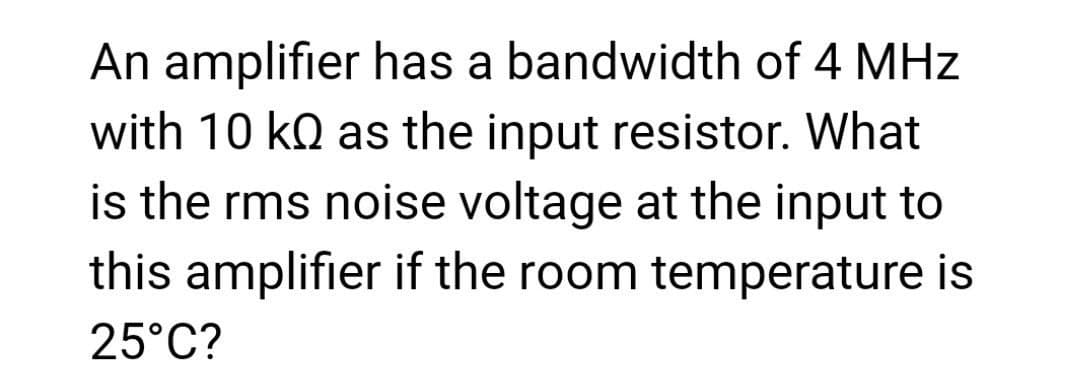 An amplifier has a bandwidth of 4 MHz
with 10 ko as the input resistor. What
is the rms noise voltage at the input to
this amplifier if the room temperature is
25°C?