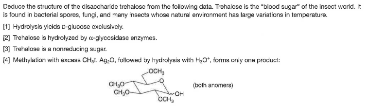 Deduce the structure of the disaccharide trehalose from the following data. Trehalose is the "blood sugar" of the insect world. It
is found in bacterial spores, fungi, and many insects whose natural environment has large variations in temperature.
[1] Hydrolysis yields D-glucose exclusively.
[2] Trehalose is hydrolyzed by a-glycosidase enzymes.
[3] Trehalose is a nonreducing sugar.
[4] Methylation with excess CHạI, Ag,0, followed by hydrolysis with H3O*, forms only one product:
LOCH3
CH;0
CH;O-
(both anomers)
OH
OCH,
