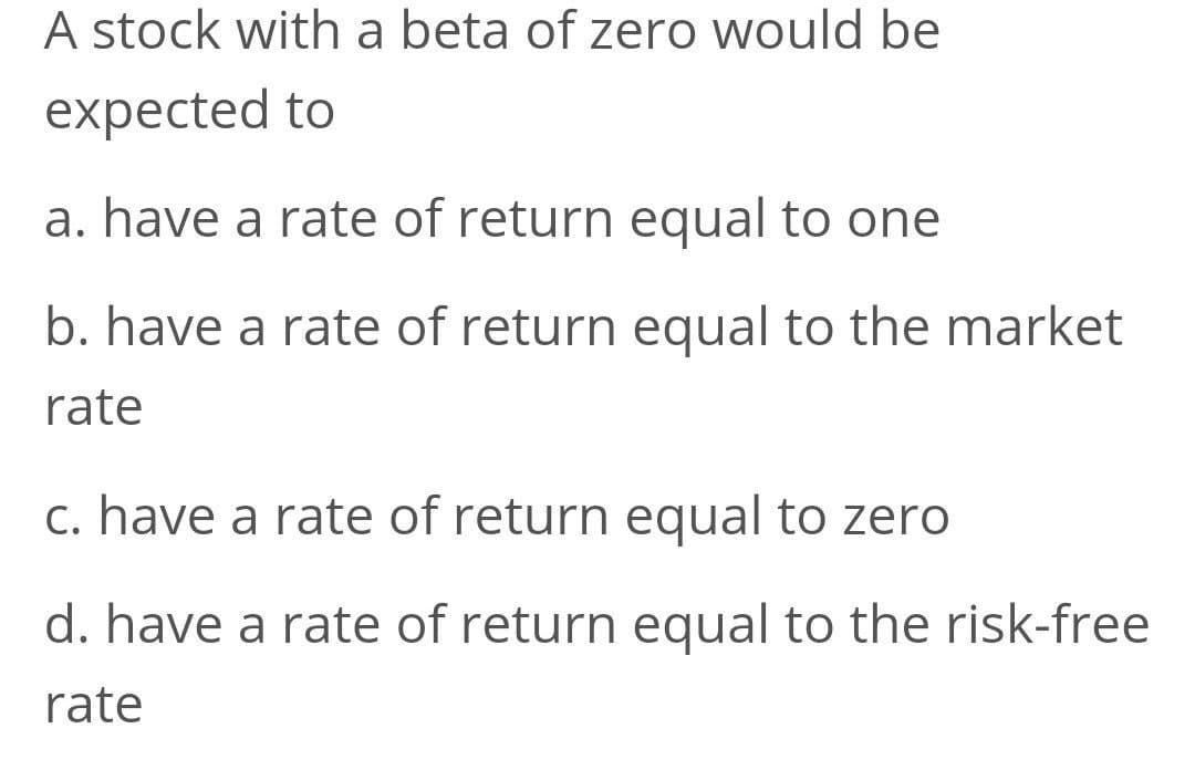 A stock with a beta of zero would be
expected to
a. have a rate of return equal to one
b. have a rate of return equal to the market
rate
c. have a rate of return equal to zero
d. have a rate of return equal to the risk-free
rate
