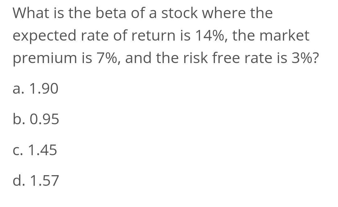 What is the beta of a stock where the
expected rate of return is 14%, the market
premium is 7%, and the risk free rate is 3%?
a. 1.90
b. 0.95
C. 1.45
d. 1.57
