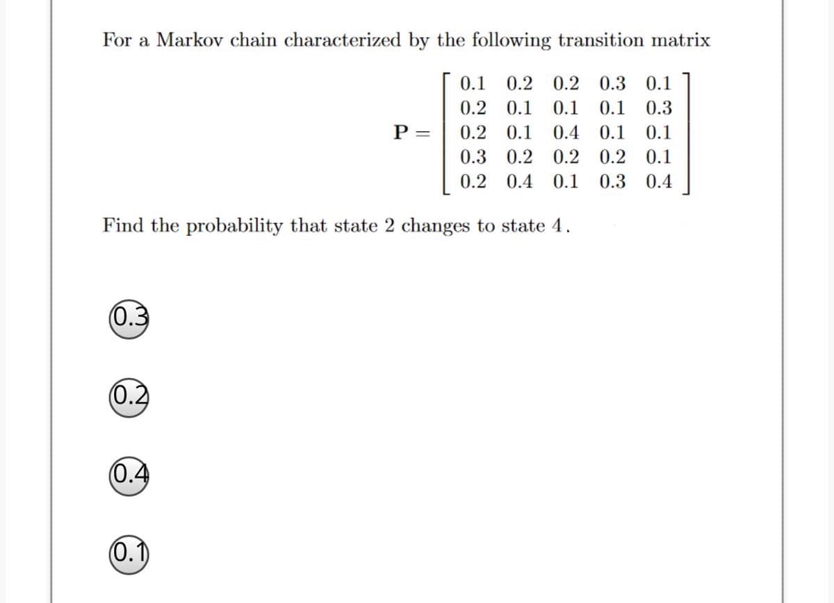 For a Markov chain characterized by the following transition matrix
0.1
0.2
0.2
0.3
0.1
0.2
0.1
0.1
0.1
0.3
P =
0.2
0.1
0.4
0.1
0.1
0.3 0.2 0.2 0.2 0.1
0.2
0.4
0.1
0.3
0.4
Find the probability that state 2 changes to state 4.
(0.3
(0.2
0.4
(0.1)
