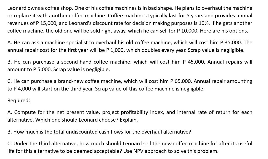Leonard owns a coffee shop. One of his coffee machines is in bad shape. He plans to overhaul the machine
or replace it with another coffee machine. Coffee machines typically last for 5 years and provides annual
revenues of P 15,000, and Leonard's discount rate for decision making purposes is 10%. If he gets another
coffee machine, the old one will be sold right away, which he can sell for P 10,000. Here are his options.
A. He can ask a machine specialist to overhaul his old coffee machine, which will cost him P 35,000. The
annual repair cost for the first year will be P 1,000, which doubles every year. Scrap value is negligible.
B. He can purchase a second-hand coffee machine, which will cost him P 45,000. Annual repairs will
amount to P 5,000. Scrap value is negligible.
C. He can purchase a brand-new coffee machine, which will cost him P 65,000. Annual repair amounting
to P 4,000 will start on the third year. Scrap value of this coffee machine is negligible.
Required:
A. Compute for the net present value, project profitability index, and internal rate of return for each
alternative. Which one should Leonard choose? Explain.
B. How much is the total undiscounted cash flows for the overhaul alternative?
C. Under the third alternative, how much should Leonard sell the new coffee machine for after its useful
life for this alternative to be deemed acceptable? Use NPV approach to solve this problem.