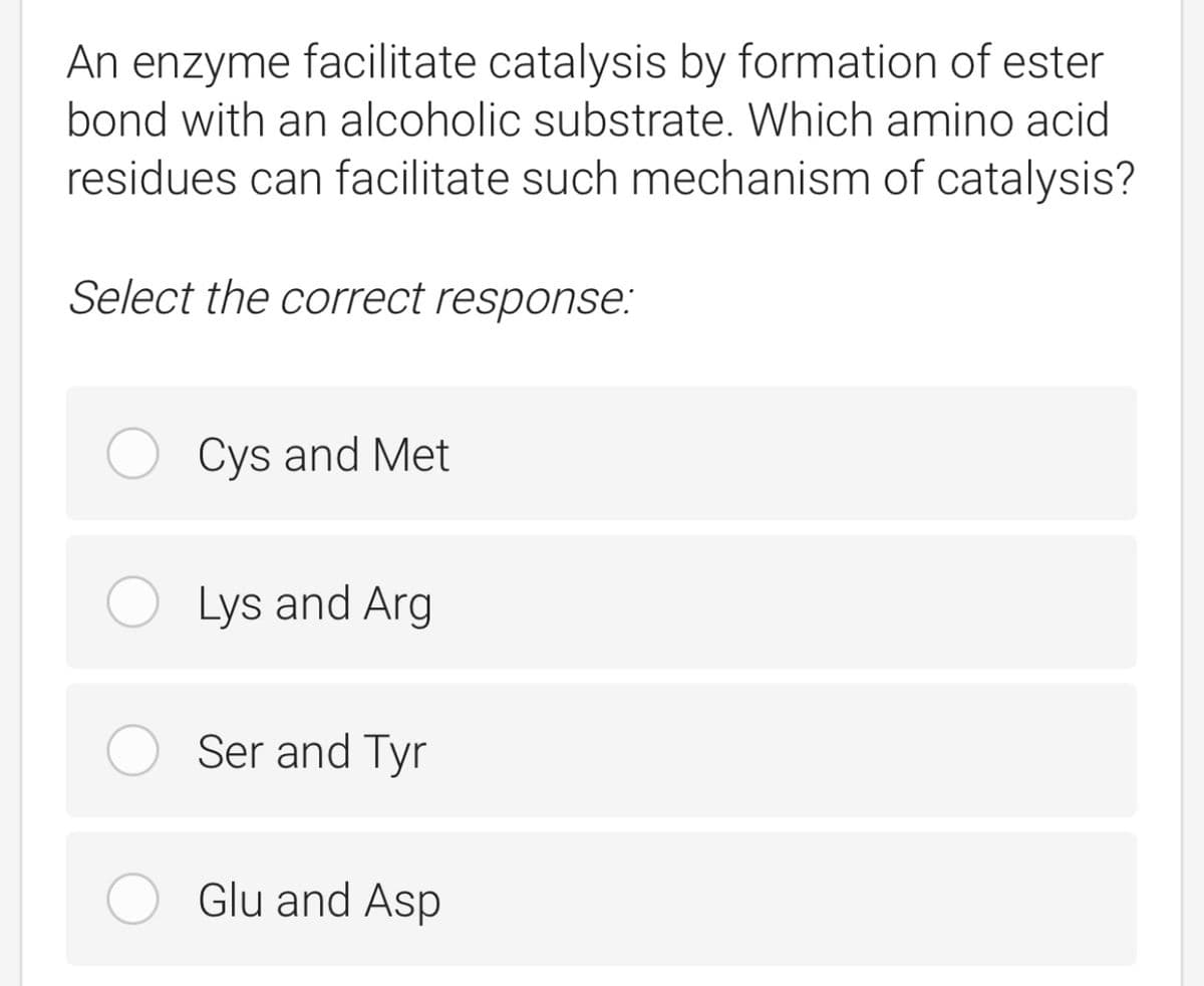 An enzyme facilitate catalysis by formation of ester
bond with an alcoholic substrate. Which amino acid
residues can facilitate such mechanism of catalysis?
Select the correct response:
Cys and Met
Lys and Arg
Ser and Tyr
Glu and Asp