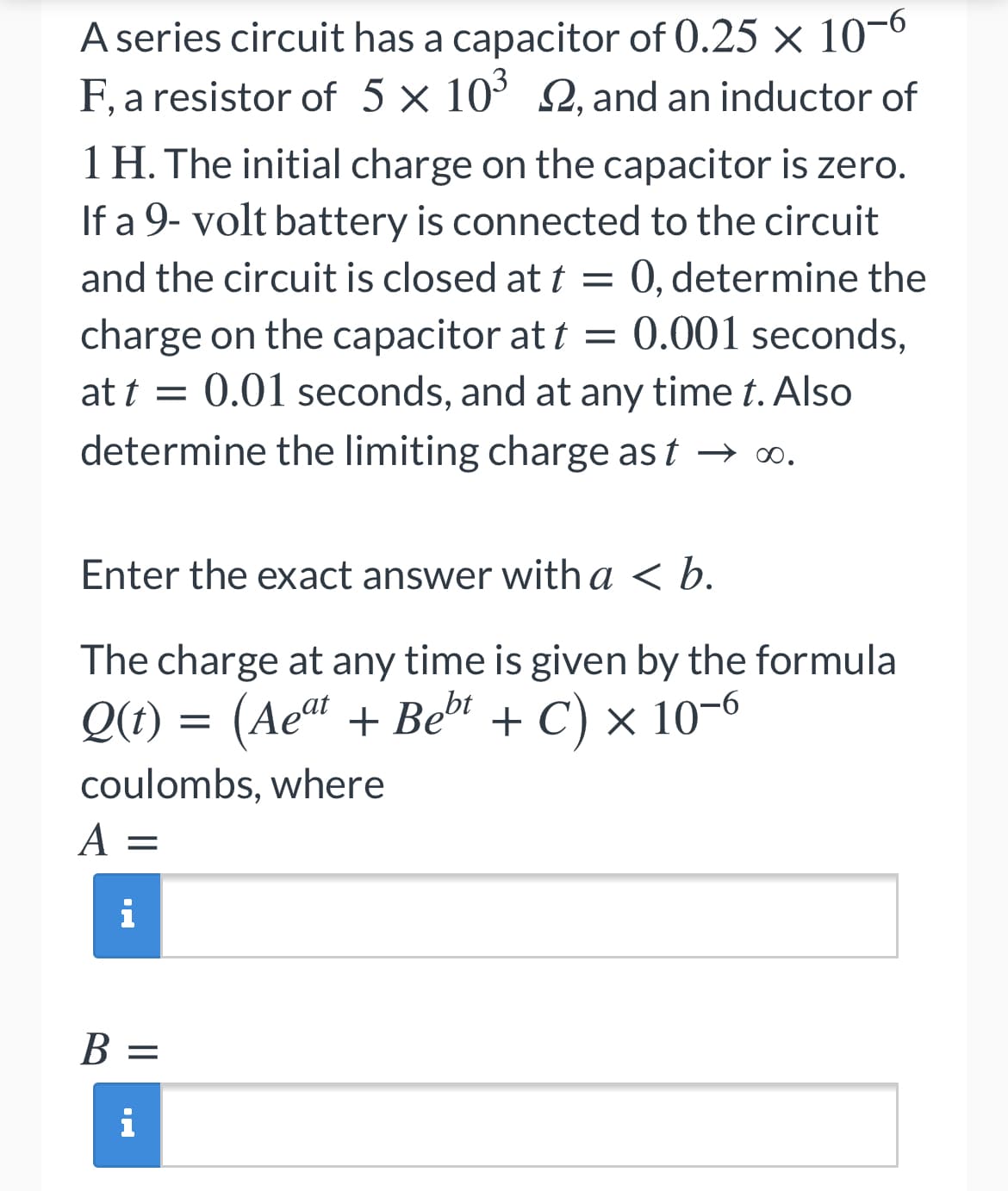 A series circuit has a capacitor of 0.25 × 10-0
F, a resistor of 5 × 10° Q, and an inductor of
1 H. The initial charge on the capacitor is zero.
If a 9- volt battery is connected to the circuit
0, determine the
charge on the capacitor at t = 0.001 seconds,
at t = 0.01 seconds, and at any time t. Also
determine the limiting charge as t → o.
and the circuit is closed at t =
Enter the exact answer with a < b.
The charge at any time is given by the formula
Q(t) = (Ae“ + Beb + C) × 10-6
+ C) x 10-6
coulombs, where
A =
i
В —
%3D
i
