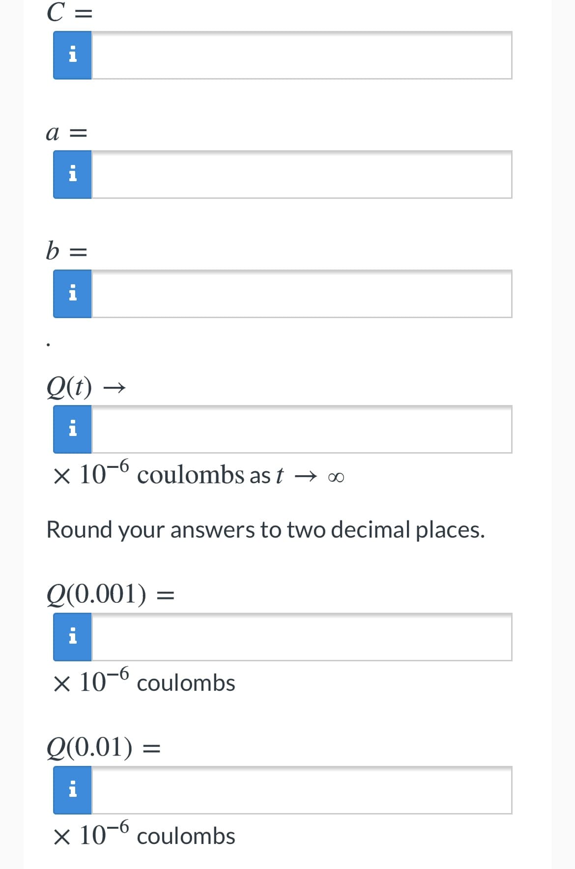 С —
i
a =
i
b =
i
Q(t) →
i
x 10-0 coulombs as t → ∞
Round your answers to two decimal places.
Q(0.001) =
i
× 10-º coulombs
Q(0.01) =
i
x 10-0 coulombs
