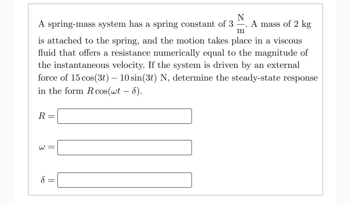 N
A spring-mass system has a spring constant of 3 =. A mass of 2 kg
m
is attached to the spring, and the motion takes place in a viscous
fluid that offers a resistance numerically equal to the magnitude of
the instantaneous velocity. If the system is driven by an external
force of 15 cos(3t) – 10 sin(3t) N, determine the steady-state response
in the form Rcos(wt – 8).
R
W =
8 =
