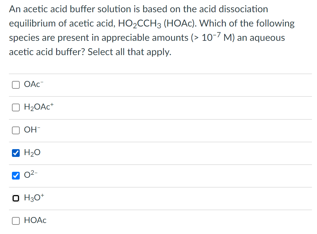 An acetic acid buffer solution is based on the acid dissociation
equilibrium of acetic acid, HO2CCH3 (HOAC). Which of the following
species are present in appreciable amounts (> 10-/ M) an aqueous
acetic acid buffer? Select all that apply.
OAc-
H2OAC*
OH-
H20
O2-
O H30*
О НОАС
