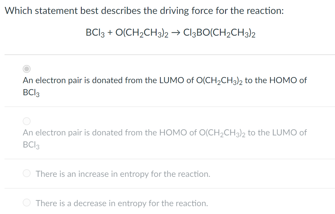 Which statement best describes the driving force for the reaction:
BCI3 + O(CH2CH3)2 → CI3BO(CH2CH3)2
An electron pair is donated from the LUMO of O(CH2CH3)2 to the HOMO of
BCI3
An electron pair is donated from the HOMO of O(CH2CH3)2 to the LUMO of
BCI3
There is an increase in entropy for the reaction.
There is a decrease in entropy for the reaction.
