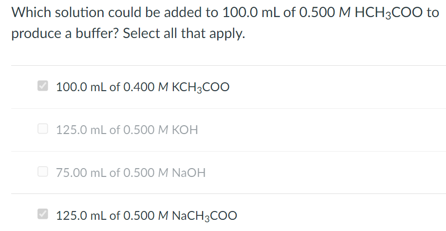 Which solution could be added to 100.0 mL of 0.500 M HCH3COO to
produce a buffer? Select all that apply.
100.0 mL of 0.400 M KCH3COO
125.0 mL of 0.500 M KOH
75.00 mL of 0.500 M NaOH
125.0 mL of 0.500 M NaCH3COO
