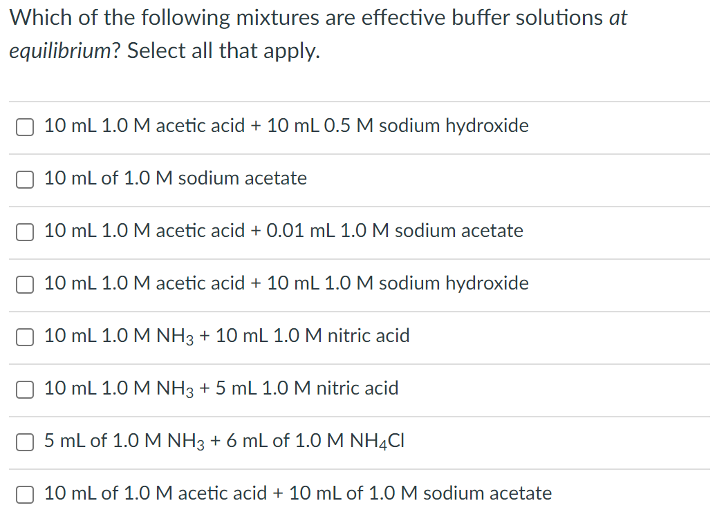 Which of the following mixtures are effective buffer solutions at
equilibrium? Select all that apply.
10 mL 1.0 M acetic acid + 10 mL 0.5 M sodium hydroxide
10 mL of 1.0 M sodium acetate
10 mL 1.0 M acetic acid + 0.01 mL 1.0 M sodium acetate
10 mL 1.0 M acetic acid + 10 mL 1.0 M sodium hydroxide
10 mL 1.0 M NH3 + 10 mL 1.O M nitric acid
10 mL 1.0 M NH3 + 5 mL 1.0 M nitric acid
5 mL of 1.0 M NH3 + 6 mL of 1.0 M NH4CI
10 mL of 1.0M acetic acid + 10 mL of 1.0 M sodium acetate
