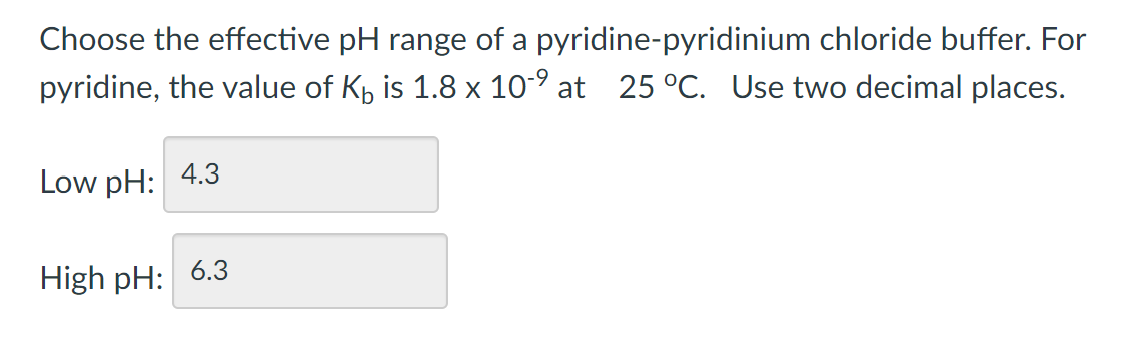 Choose the effective pH range of a pyridine-pyridinium chloride buffer. For
pyridine, the value of Kp is 1.8 x 10-° at 25 °C. Use two decimal places.
Low pH: 4.3
High pH: 6.3

