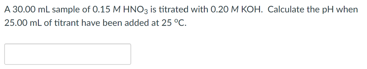 A 30.00 mL sample of 0.15 M HNO3 is titrated with 0.20 M KOH. Calculate the pH when
25.00 mL of titrant have been added at 25 °C.
