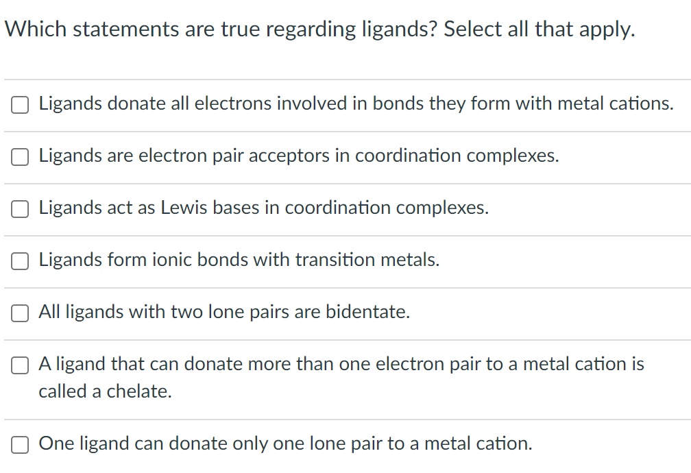Which statements are true regarding ligands? Select all that apply.
Ligands donate all electrons involved in bonds they form with metal cations.
Ligands are electron pair acceptors in coordination complexes.
Ligands act as Lewis bases in coordination complexes.
Ligands form ionic bonds with transition metals.
All ligands with two lone pairs are bidentate.
A ligand that can donate more than one electron pair to a metal cation is
called a chelate.
One ligand can donate only one lone pair to a metal cation.