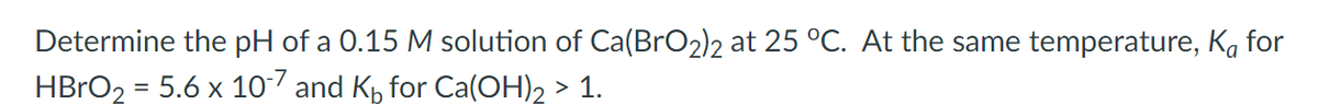 Determine the pH of a 0.15 M solution of Ca(BrO2)2 at 25 °C. At the same temperature, Ka for
HBRO2 = 5.6 x 10 and K, for Ca(OH)2 > 1.
