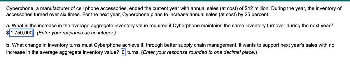 Cyberphone, a manufacturer of cell phone accessories, ended the current year with annual sales (at cost) of $42 million. During the year, the inventory of
accessories turned over six times. For the next year, Cyberphone plans to increase annual sales (at cost) by 25 percent.
a. What is the increase in the average aggregate inventory value required if Cyberphone maintains the same inventory turnover during the next year?
$1,750,000. (Enter your response as an integer.)
b. What change in inventory turns must Cyberphone achieve if, through better supply chain management, it wants to support next year's sales with no
increase in the average aggregate inventory value? O turns. (Enter your response rounded to one decimal place.)