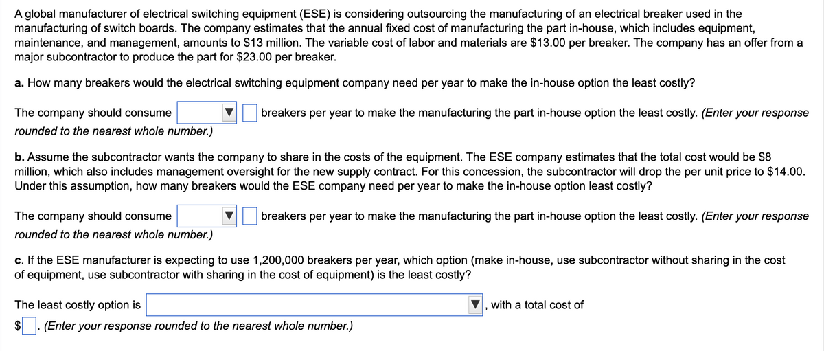 A global manufacturer of electrical switching equipment (ESE) is considering outsourcing the manufacturing of an electrical breaker used in the
manufacturing of switch boards. The company estimates that the annual fixed cost of manufacturing the part in-house, which includes equipment,
maintenance, and management, amounts to $13 million. The variable cost of labor and materials are $13.00 per breaker. The company has an offer from a
major subcontractor to produce the part for $23.00 per breaker.
a. How many breakers would the electrical switching equipment company need per year to make the in-house option the least costly?
The company should consume
rounded to the nearest whole number.)
breakers per year to make the manufacturing the part in-house option the least costly. (Enter your response
b. Assume the subcontractor wants the company to share in the costs of the equipment. The ESE company estimates that the total cost would be $8
million, which also includes management oversight for the new supply contract. For this concession, the subcontractor will drop the per unit price to $14.00.
Under this assumption, how many breakers would the ESE company need per year to make the in-house option least costly?
breakers per year to make the manufacturing the part in-house option the least costly. (Enter your response
The company should consume
rounded to the nearest whole number.)
c. If the ESE manufacturer is expecting to use 1,200,000 breakers per year, which option (make in-house, use subcontractor without sharing in the cost
of equipment, use subcontractor with sharing in the cost of equipment) is the least costly?
The least costly option is
(Enter your response rounded to the nearest whole number.)
"
with a total cost of