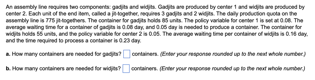 An assembly line requires two components: gadjits and widjits. Gadjits are produced by center 1 and widjits are produced by
center 2. Each unit of the end item, called a jit-together, requires 3 gadjits and 2 widjits. The daily production quota on the
assembly line is 775 jit-togethers. The container for gadjits holds 85 units. The policy variable for center 1 is set at 0.08. The
average waiting time for a container of gadjits is 0.08 day, and 0.05 day is needed to produce a container. The container for
widjits holds 55 units, and the policy variable for center 2 is 0.05. The average waiting time per container of widjits is 0.16 day,
and the time required to process a container is 0.23 day.
a. How many containers are needed for gadjits?
b. How many containers are needed for widjits?
containers. (Enter your response rounded up to the next whole number.)
containers. (Enter your response rounded up to the next whole number.)