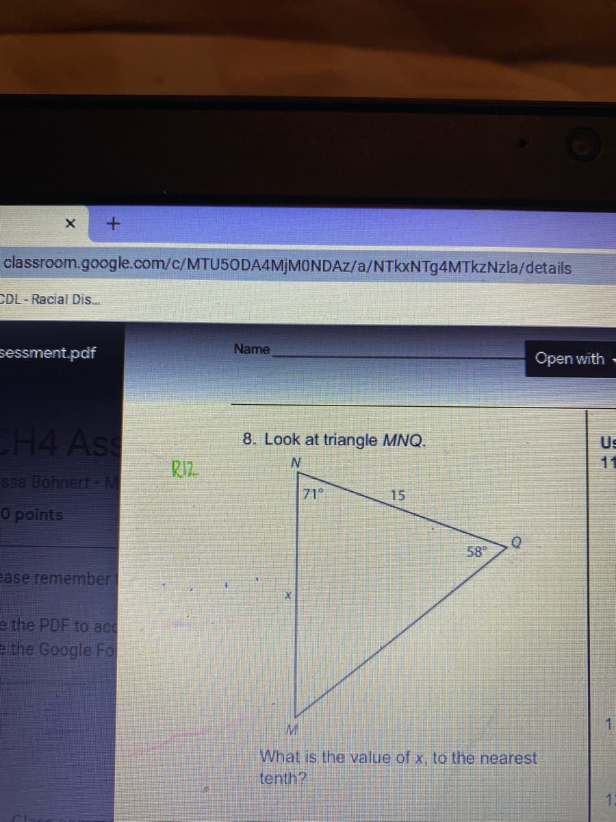 classroom.google.com/c/MTU50DA4MJMONDAZ/a/NTkxNTg4MTkzNzla/details
CDL-Racial Dis.
Name
sessment.pdf
Open with
CH4 Ass
8. Look at triangle MNQ.
Us
11
RIZ
ssa Bohnert M
71°
15
O points
58
ase remember
e the PDF to acc
= the Google Fo
M.
What is the value of x, to the nearest
tenth?
