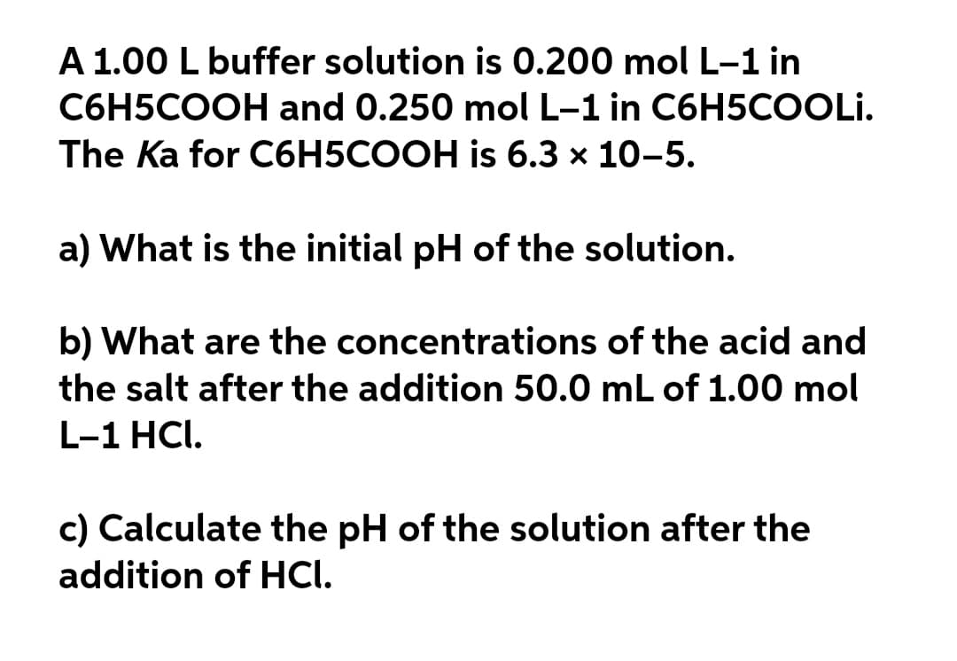 A 1.00 L buffer solution is 0.200 mol L-1 in
C6H5COOH and 0.250 mol L-1 in C6H5COOLI.
The Ka for C6H5COOH is 6.3 x 10-5.
a) What is the initial pH of the solution.
b) What are the concentrations of the acid and
the salt after the addition 50.0 mL of 1.00 mol
L-1 HCI.
c) Calculate the pH of the solution after the
addition of HCI.
