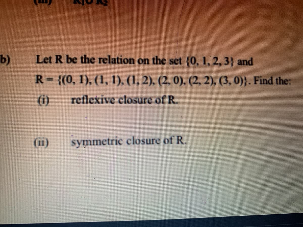b)
Let R be the relation on the set (0, 1, 2, 3} and
R= {(0, 1), (1, 1), (1, 2), (2, 0), (2, 2), (3, 0)}. Find the:
(i)
reflexive closure of R.
(ii)
symmetric closure of R.
