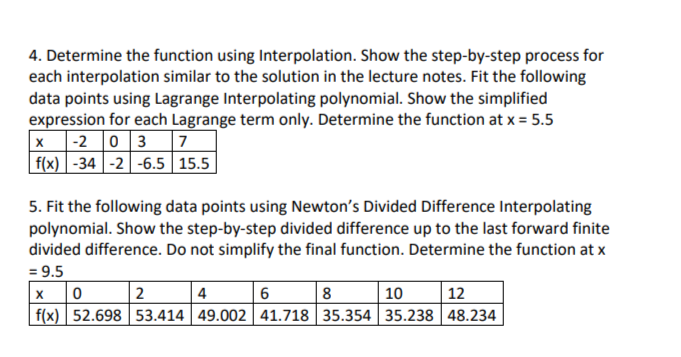 4. Determine the function using Interpolation. Show the step-by-step process for
each interpolation similar to the solution in the lecture notes. Fit the following
data points using Lagrange Interpolating polynomial. Show the simplified
expression for each Lagrange term only. Determine the function at x = 5.5
X-2 03
7
f(x) -34 -2 -6.5 15.5
5. Fit the following data points using Newton's Divided Difference Interpolating
polynomial. Show the step-by-step divided difference up to the last forward finite
divided difference. Do not simplify the final function. Determine the function at x
= 9.5
X 0
2
4
6
8
10
12
f(x) 52.698 53.414 49.002 41.718 35.354 35.238 48.234