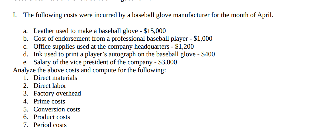 I. The following costs were incurred by a baseball glove manufacturer for the month of April.
a. Leather used to make a baseball glove - $15,000
b. Cost of endorsement from a professional baseball player - $1,000
c. Office supplies used at the company headquarters - $1,200
d. Ink used to print a player's autograph on the baseball glove - $400
e. Salary of the vice president of the company - $3,000
Analyze the above costs and compute for the following:
1. Direct materials
2. Direct labor
3. Factory overhead
4. Prime costs
5. Conversion costs
6. Product costs
7. Period costs