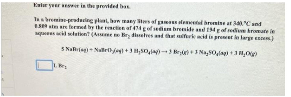 your answer in the provided box.
In a bromine-producing plant, how many liters of gaseous elemental bromine at 340.°C and
0.809 atm are formed by the reaction of 474 g of sodium bromide and 194 g of sodium bromate in
aqueous acid solution? (Assume no Br₂ dissolves and that sulfuric acid is present in large excess.)
5 NaBr(aq) + NaBrO3(aq) + 3 H₂SO4(aq) →3 Br₂(g) + 3 Na₂SO4(aq) + 3 H₂O(g)
Enter
L Br₂